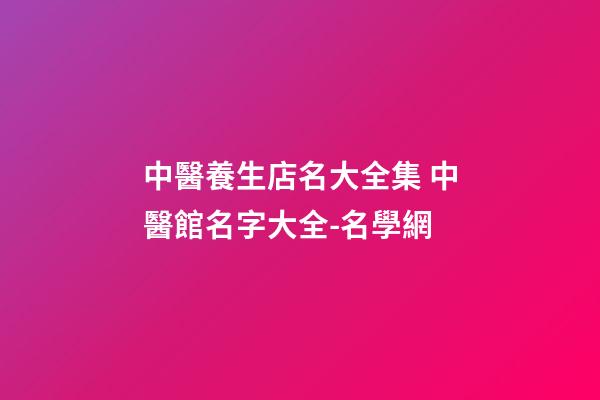 中醫養生店名大全集 中醫館名字大全-名學網-第1張-店鋪起名-玄機派